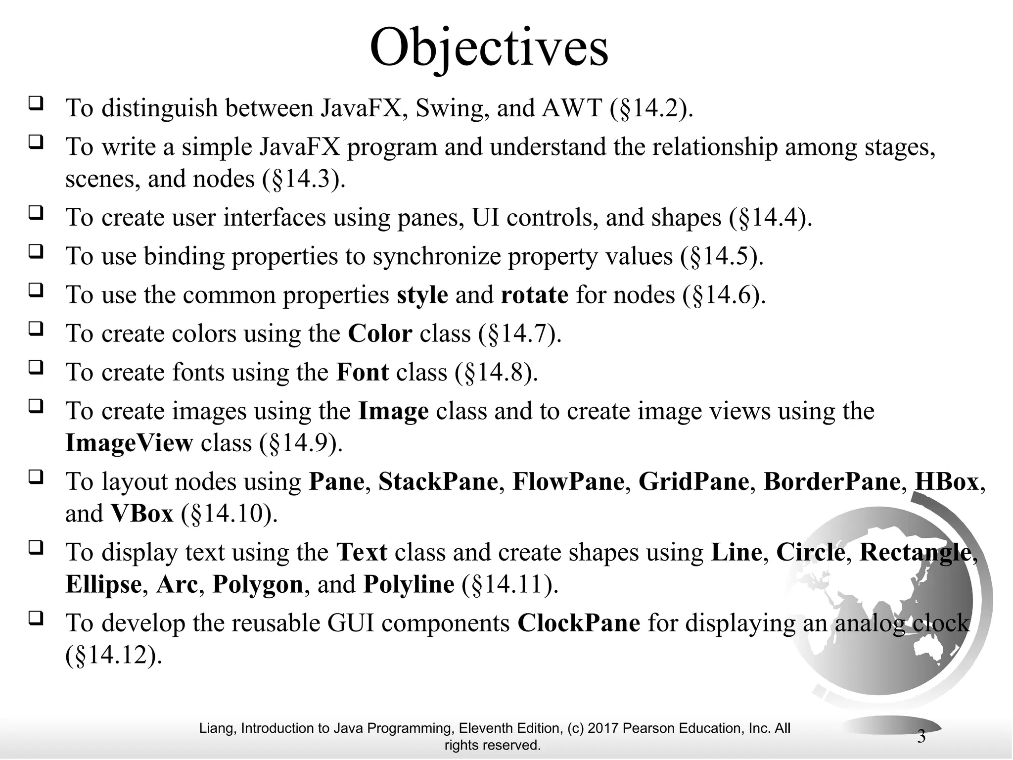 Liang, Introduction to Java Programming, Eleventh Edition, (c) 2017 Pearson Education, Inc. All
rights reserved.
3
Objectives
 To distinguish between JavaFX, Swing, and AWT (§14.2).
 To write a simple JavaFX program and understand the relationship among stages,
scenes, and nodes (§14.3).
 To create user interfaces using panes, UI controls, and shapes (§14.4).
 To use binding properties to synchronize property values (§14.5).
 To use the common properties style and rotate for nodes (§14.6).
 To create colors using the Color class (§14.7).
 To create fonts using the Font class (§14.8).
 To create images using the Image class and to create image views using the
ImageView class (§14.9).
 To layout nodes using Pane, StackPane, FlowPane, GridPane, BorderPane, HBox,
and VBox (§14.10).
 To display text using the Text class and create shapes using Line, Circle, Rectangle,
Ellipse, Arc, Polygon, and Polyline (§14.11).
 To develop the reusable GUI components ClockPane for displaying an analog clock
(§14.12).
 