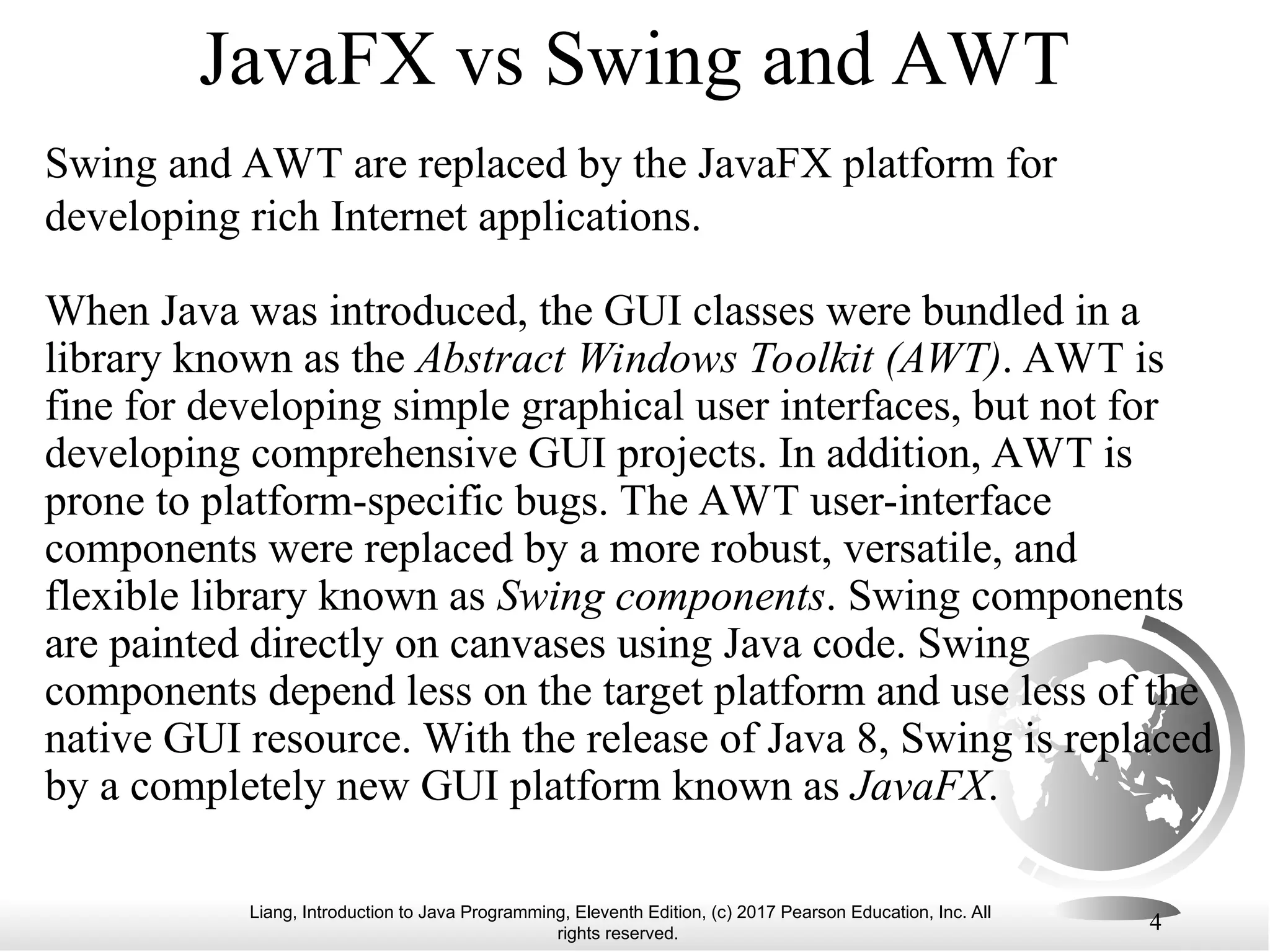 Liang, Introduction to Java Programming, Eleventh Edition, (c) 2017 Pearson Education, Inc. All
rights reserved.
4
JavaFX vs Swing and AWT
Swing and AWT are replaced by the JavaFX platform for
developing rich Internet applications.
When Java was introduced, the GUI classes were bundled in a
library known as the Abstract Windows Toolkit (AWT). AWT is
fine for developing simple graphical user interfaces, but not for
developing comprehensive GUI projects. In addition, AWT is
prone to platform-specific bugs. The AWT user-interface
components were replaced by a more robust, versatile, and
flexible library known as Swing components. Swing components
are painted directly on canvases using Java code. Swing
components depend less on the target platform and use less of the
native GUI resource. With the release of Java 8, Swing is replaced
by a completely new GUI platform known as JavaFX.
 