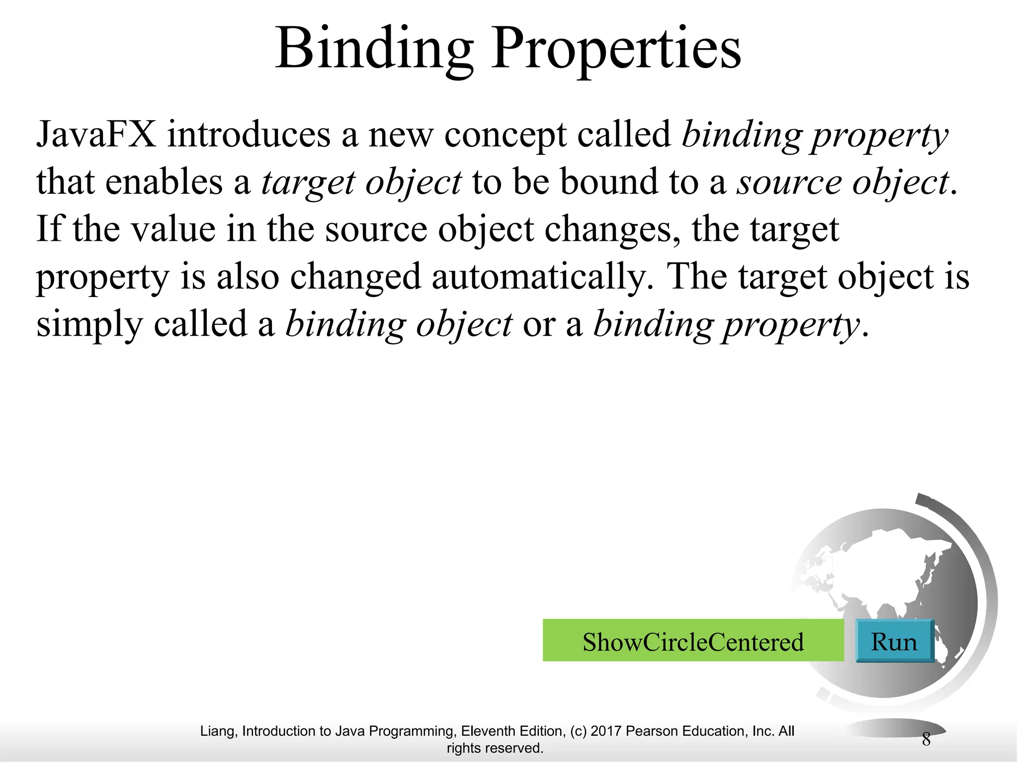Liang, Introduction to Java Programming, Eleventh Edition, (c) 2017 Pearson Education, Inc. All
rights reserved.
8
Binding Properties
JavaFX introduces a new concept called binding property
that enables a target object to be bound to a source object.
If the value in the source object changes, the target
property is also changed automatically. The target object is
simply called a binding object or a binding property.
ShowCircleCentered Run
 