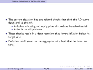 Financial Considerations in the Short-Run Model
The current situation has two related shocks that shift the AD curve
down and to the left.
A decline in housing and equity prices that reduces household wealth
A rise in the risk premium
These shocks result in a deep recession that lowers inflation below its
target rate.
Deflation could result as the aggregate price level that declines over
time.
Ryan W. Herzog (GU) AD/AS Spring 2021 12 / 39
 