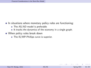 Financial Considerations in the Short-Run Model
In situations where monetary policy rules are functioning:
The AS/AD model is preferable
It tracks the dynamics of the economy in a single graph.
When policy rules break down
The IS/MP-Phillips curve is superior.
Ryan W. Herzog (GU) AD/AS Spring 2021 15 / 39
 