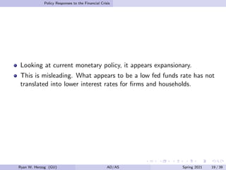 Policy Responses to the Financial Crisis
Looking at current monetary policy, it appears expansionary.
This is misleading. What appears to be a low fed funds rate has not
translated into lower interest rates for firms and households.
Ryan W. Herzog (GU) AD/AS Spring 2021 19 / 39
 