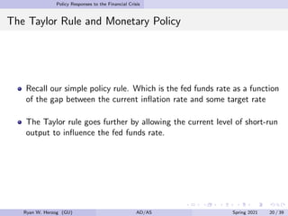 Policy Responses to the Financial Crisis
The Taylor Rule and Monetary Policy
Recall our simple policy rule. Which is the fed funds rate as a function
of the gap between the current inflation rate and some target rate
The Taylor rule goes further by allowing the current level of short-run
output to influence the fed funds rate.
Ryan W. Herzog (GU) AD/AS Spring 2021 20 / 39
 