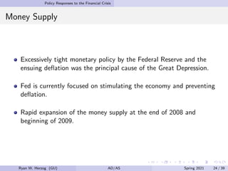 Policy Responses to the Financial Crisis
Money Supply
Excessively tight monetary policy by the Federal Reserve and the
ensuing deflation was the principal cause of the Great Depression.
Fed is currently focused on stimulating the economy and preventing
deflation.
Rapid expansion of the money supply at the end of 2008 and
beginning of 2009.
Ryan W. Herzog (GU) AD/AS Spring 2021 24 / 39
 