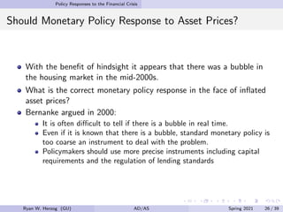Policy Responses to the Financial Crisis
Should Monetary Policy Response to Asset Prices?
With the benefit of hindsight it appears that there was a bubble in
the housing market in the mid-2000s.
What is the correct monetary policy response in the face of inflated
asset prices?
Bernanke argued in 2000:
It is often difficult to tell if there is a bubble in real time.
Even if it is known that there is a bubble, standard monetary policy is
too coarse an instrument to deal with the problem.
Policymakers should use more precise instruments including capital
requirements and the regulation of lending standards
Ryan W. Herzog (GU) AD/AS Spring 2021 26 / 39
 