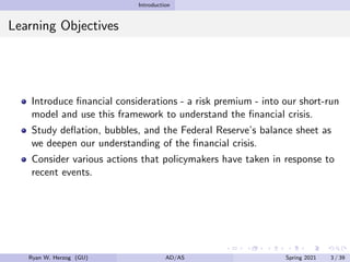 Introduction
Learning Objectives
Introduce financial considerations - a risk premium - into our short-run
model and use this framework to understand the financial crisis.
Study deflation, bubbles, and the Federal Reserve’s balance sheet as
we deepen our understanding of the financial crisis.
Consider various actions that policymakers have taken in response to
recent events.
Ryan W. Herzog (GU) AD/AS Spring 2021 3 / 39
 