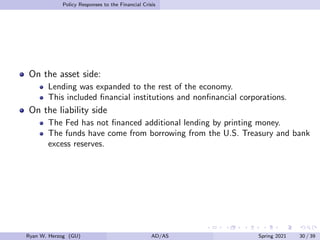 Policy Responses to the Financial Crisis
On the asset side:
Lending was expanded to the rest of the economy.
This included financial institutions and nonfinancial corporations.
On the liability side
The Fed has not financed additional lending by printing money.
The funds have come from borrowing from the U.S. Treasury and bank
excess reserves.
Ryan W. Herzog (GU) AD/AS Spring 2021 30 / 39
 