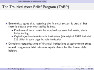 Policy Responses to the Financial Crisis
The Troubled Asset Relief Program (TARP)
Economists agree that restoring the financial system is crucial, but
there is debate over what policy is best.
Purchases of ‘toxic’ assets because banks possess bad assets, which
limits lending.
Capital injections into financial institutions (the original TARP included
$25 billion in each large financial institution
Complete reorganizations of financial institutions as government steps
in and reorganizes debt into new equity claims for the former debt
holders
Ryan W. Herzog (GU) AD/AS Spring 2021 32 / 39
 