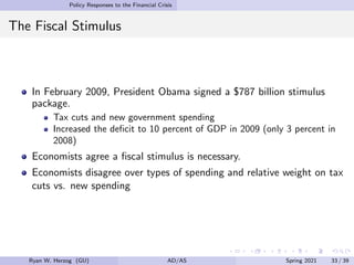 Policy Responses to the Financial Crisis
The Fiscal Stimulus
In February 2009, President Obama signed a $787 billion stimulus
package.
Tax cuts and new government spending
Increased the deficit to 10 percent of GDP in 2009 (only 3 percent in
2008)
Economists agree a fiscal stimulus is necessary.
Economists disagree over types of spending and relative weight on tax
cuts vs. new spending
Ryan W. Herzog (GU) AD/AS Spring 2021 33 / 39
 
