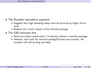 Policy Responses to the Financial Crisis
The Ricardian equivalence argument
Suggests that high spending today must be financed by higher future
taxes
Reduces the current impact of the stimulus package
The CBO estimates that
Short-run output would reach -7.4 percent without a stimulus package
However, even with the stimulus packageÕs best-case scenario, the
recession will still be long and deep.
Ryan W. Herzog (GU) AD/AS Spring 2021 34 / 39
 