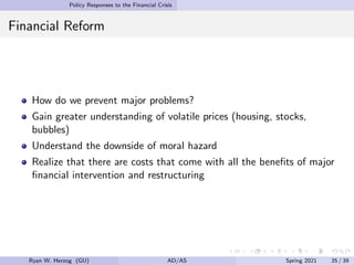 Policy Responses to the Financial Crisis
Financial Reform
How do we prevent major problems?
Gain greater understanding of volatile prices (housing, stocks,
bubbles)
Understand the downside of moral hazard
Realize that there are costs that come with all the benefits of major
financial intervention and restructuring
Ryan W. Herzog (GU) AD/AS Spring 2021 35 / 39
 