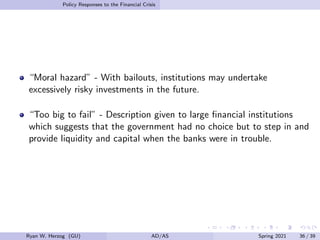 Policy Responses to the Financial Crisis
“Moral hazard” - With bailouts, institutions may undertake
excessively risky investments in the future.
“Too big to fail” - Description given to large financial institutions
which suggests that the government had no choice but to step in and
provide liquidity and capital when the banks were in trouble.
Ryan W. Herzog (GU) AD/AS Spring 2021 36 / 39
 