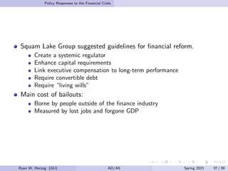 Policy Responses to the Financial Crisis
Squam Lake Group suggested guidelines for financial reform.
Create a systemic regulator
Enhance capital requirements
Link executive compensation to long-term performance
Require convertible debt
Require “living wills”
Main cost of bailouts:
Borne by people outside of the finance industry
Measured by lost jobs and forgone GDP
Ryan W. Herzog (GU) AD/AS Spring 2021 37 / 39
 