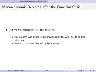 Policy Responses to the Financial Crisis
Macroeconomic Research after the Financial Crisis
Did macroeconomists fail the country?
No research was available to provide rules for what to do in this
situation.
Research has been limited by technology.
Ryan W. Herzog (GU) AD/AS Spring 2021 38 / 39
 