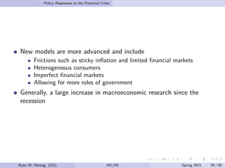 Policy Responses to the Financial Crisis
New models are more advanced and include
Frictions such as sticky inflation and limited financial markets
Heterogeneous consumers
Imperfect financial markets
Allowing for more roles of government
Generally, a large increase in macroeconomic research since the
recession
Ryan W. Herzog (GU) AD/AS Spring 2021 39 / 39
 
