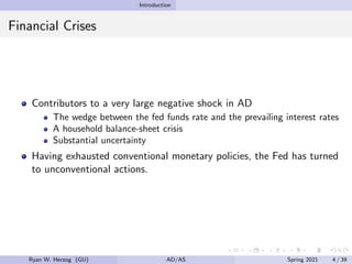 Introduction
Financial Crises
Contributors to a very large negative shock in AD
The wedge between the fed funds rate and the prevailing interest rates
A household balance-sheet crisis
Substantial uncertainty
Having exhausted conventional monetary policies, the Fed has turned
to unconventional actions.
Ryan W. Herzog (GU) AD/AS Spring 2021 4 / 39
 