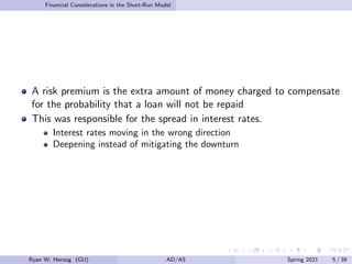 Financial Considerations in the Short-Run Model
A risk premium is the extra amount of money charged to compensate
for the probability that a loan will not be repaid
This was responsible for the spread in interest rates.
Interest rates moving in the wrong direction
Deepening instead of mitigating the downturn
Ryan W. Herzog (GU) AD/AS Spring 2021 5 / 39
 