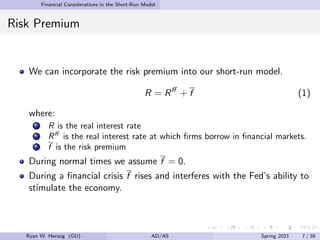Financial Considerations in the Short-Run Model
Risk Premium
We can incorporate the risk premium into our short-run model.
R = Rff
+ f (1)
where:
R is the real interest rate
Rff
is the real interest rate at which firms borrow in financial markets.
f is the risk premium
During normal times we assume f = 0.
During a financial crisis f rises and interferes with the Fed’s ability to
stimulate the economy.
Ryan W. Herzog (GU) AD/AS Spring 2021 7 / 39
 