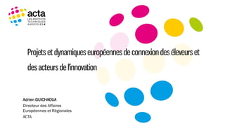 Projets et dynamiques européennesde connexiondes éleveurs et
des acteursde l'innovation
Adrien GUICHAOUA
Directeur des Affaires
Européennes et Régionales
ACTA
 