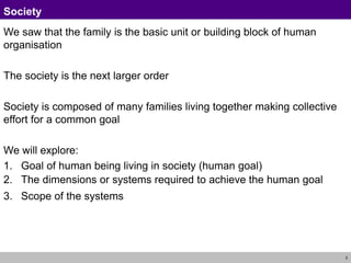 3
Society
We saw that the family is the basic unit or building block of human
organisation
The society is the next larger order
Society is composed of many families living together making collective
effort for a common goal
We will explore:
1. Goal of human being living in society (human goal)
2. The dimensions or systems required to achieve the human goal
3. Scope of the systems
 