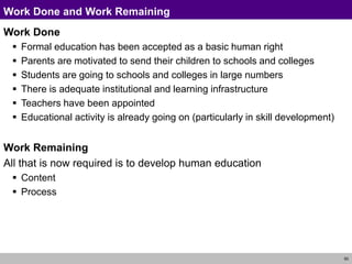 50
Work Done and Work Remaining
Work Done
 Formal education has been accepted as a basic human right
 Parents are motivated to send their children to schools and colleges
 Students are going to schools and colleges in large numbers
 There is adequate institutional and learning infrastructure
 Teachers have been appointed
 Educational activity is already going on (particularly in skill development)
Work Remaining
All that is now required is to develop human education
 Content
 Process
 