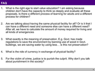 55
FAQ
1. What is the right age to start value education? I am asking because
children don't have the capacity to think so deeply and evaluate all these
proposals. Is there a different process of learning for adults and a different
process for children?
2. Are we talking about having the same physical facility for all? Or is it that I
can have a different need and someone else can have a different need?
After all, we have to calculate the amount of money required for living and
all kinds of emergencies
3. What exactly is the meaning of preservation. E.g. Govt. has made
regulations to save the environment by banning use of wood in Govt.
buildings, we are saving water by using less… is this not preservation?
4. What is the role of currency in exchange of physical facility?
5. For the victim of crime, justice is to punish the culprit. Why don’t you talk
about punishment in the society?
 