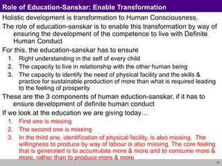 61
Role of Education-Sanskar: Enable Transformation
Holistic development is transformation to Human Consciousness.
The role of education-sanskar is to enable this transformation by way of
ensuring the development of the competence to live with Definite
Human Conduct
For this, the education-sanskar has to ensure
1. Right understanding in the self of every child
2. The capacity to live in relationship with the other human being
3. The capacity to identify the need of physical facility and the skills &
practice for sustainable production of more than what is required leading
to the feeling of prosperity
These are the 3 components of human eduction-sanskar, if it has to
ensure development of definite human conduct
If we look at the education we are giving today…
1. First one is missing
2. The second one is missing
3. In the third one, identification of physical facility, is also missing. The
willingness to produce by way of labour is also missing. The core feeling
that is generated is to accumulate more & more and to consume more &
more, rather than to produce more & more
 