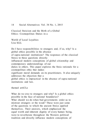14 Social Alternatives Vol. 34 No. 1, 2015
Classical Stoicism and the Birth of a Global
Ethics: Cosmopolitan Duties in a
World of Local Loyalties
Lisa hiLL
Do I have responsibilities to strangers and, if so, why? Is a
global ethics possible in the absence
of supra-national institutions? The responses of the classical
Stoics to these questions directly
influenced modern conceptions of global citizenship and
contemporary understandings of our
duties to others. This paper explores the Stoic rationale for a
cosmopolitan ethic that makes
significant moral demands on its practitioners. It also uniquely
addresses the objection that a
global ethics is impractical in the absence of supra-national
institutions and law.
themed artiCLe
What do we owe to strangers and why? Is a global ethics
possible in the face of national boundaries?
What should we do when bad governments order us to
mistreat strangers or the weak? These were just some
of the questions to which the ancient Stoics applied
themselves. Their answers, which emphasised the
equal worth and inherent dignity of every human being,
were to reverberate throughout the Western political
tradition and directly influence modern conceptions of
 