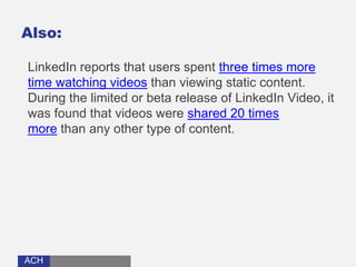 ACHACH
Also:
LinkedIn reports that users spent three times more
time watching videos than viewing static content.
During the limited or beta release of LinkedIn Video, it
was found that videos were shared 20 times
more than any other type of content.
 