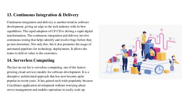 13. Continuous Integration & Delivery
Continuous integration and delivery is another trend in software
development, giving an edge to the tech industry with its best
capabilities. The rapid adoption of CI/ CD is driving a rapid digital
transformation. The continuous integration and delivery involve
continuous testing that helps identify and resolve bugs before they
go into downtime. Not only this, but it also promotes the usage of
automated pipelines for technology deployments. It allows the
teams to deliver value to the customers.
14. Serverless Computing
The last on our list is serverless computing, one of the fastest-
growing cloud services models for software development. It is a
disruptive architectural approach that has now become quite
popular in recent years. It has gained such wide popularity because
it facilitates application development without worrying about
server management and enables operations to easily scale up.
 