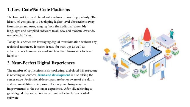 1. Low-Code/No-Code Platforms
The low code/ no code trend will continue to rise in popularity. The
history of computing is developing higher-level abstractions away
from zeroes and ones, ranging from the traditional assembly
languages and compiled software to all-new and modern low code/
no-code platforms.
Today, businesses are leveraging digital transformation without any
technical resources. It makes it easy for start-ups as well as
entrepreneurs to move forward and take their businesses to new
heights.
2. Near-Perfect Digital Experiences
The number of applications is skyrocketing, and cloud infrastructure
is reaching all corners, front-end development is also taking the
center stage. Professional developers are better aware of the skills
and responsibilities to improve efficiency and bring massive
improvements to the customer experience. After all, achieving a
great digital experience is another crucial factor for successful
software.
 