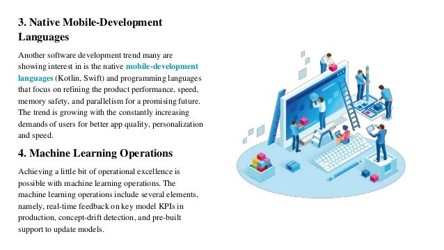 3. Native Mobile-Development
Languages
Another software development trend many are
showing interest in is the native mobile-development
languages (Kotlin, Swift) and programming languages
that focus on refining the product performance, speed,
memory safety, and parallelism for a promising future.
The trend is growing with the constantly increasing
demands of users for better app quality, personalization
and speed.
4. Machine Learning Operations
Achieving a little bit of operational excellence is
possible with machine learning operations. The
machine learning operations include several elements,
namely, real-time feedback on key model KPIs in
production, concept-drift detection, and pre-built
support to update models.
 