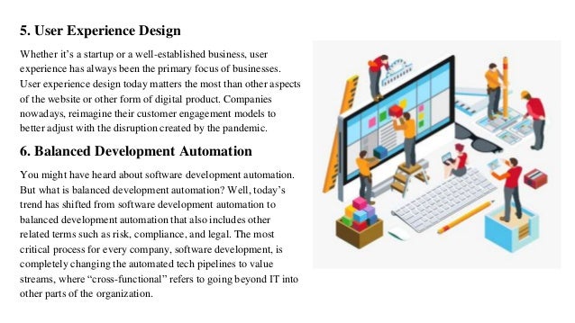 5. User Experience Design
Whether it’s a startup or a well-established business, user
experience has always been the primary focus of businesses.
User experience design today matters the most than other aspects
of the website or other form of digital product. Companies
nowadays, reimagine their customer engagement models to
better adjust with the disruption created by the pandemic.
6. Balanced Development Automation
You might have heard about software development automation.
But what is balanced development automation? Well, today’s
trend has shifted from software development automation to
balanced development automation that also includes other
related terms such as risk, compliance, and legal. The most
critical process for every company, software development, is
completely changing the automated tech pipelines to value
streams, where “cross-functional” refers to going beyond IT into
other parts of the organization.
 