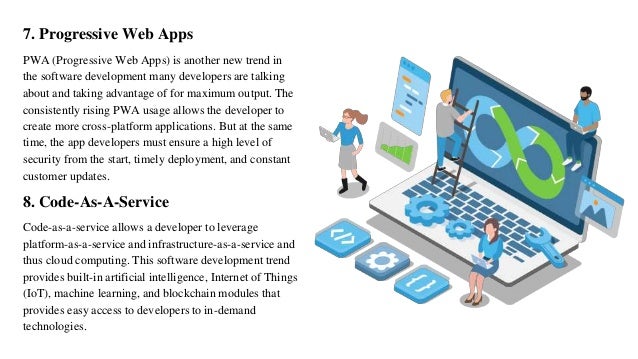 7. Progressive Web Apps
PWA (Progressive Web Apps) is another new trend in
the software development many developers are talking
about and taking advantage of for maximum output. The
consistently rising PWA usage allows the developer to
create more cross-platform applications. But at the same
time, the app developers must ensure a high level of
security from the start, timely deployment, and constant
customer updates.
8. Code-As-A-Service
Code-as-a-service allows a developer to leverage
platform-as-a-service and infrastructure-as-a-service and
thus cloud computing. This software development trend
provides built-in artificial intelligence, Internet of Things
(IoT), machine learning, and blockchain modules that
provides easy access to developers to in-demand
technologies.
 