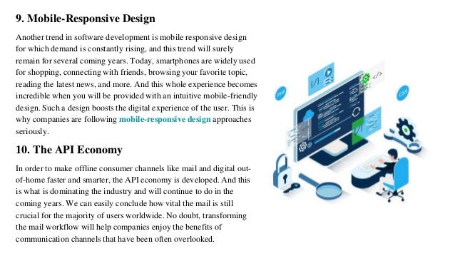 9. Mobile-Responsive Design
Another trend in software development is mobile responsive design
for which demand is constantly rising, and this trend will surely
remain for several coming years. Today, smartphones are widely used
for shopping, connecting with friends, browsing your favorite topic,
reading the latest news, and more. And this whole experience becomes
incredible when you will be provided with an intuitive mobile-friendly
design. Such a design boosts the digital experience of the user. This is
why companies are following mobile-responsive design approaches
seriously.
10. The API Economy
In order to make offline consumer channels like mail and digital out-
of-home faster and smarter, the API economy is developed. And this
is what is dominating the industry and will continue to do in the
coming years. We can easily conclude how vital the mail is still
crucial for the majority of users worldwide. No doubt, transforming
the mail workflow will help companies enjoy the benefits of
communication channels that have been often overlooked.
 