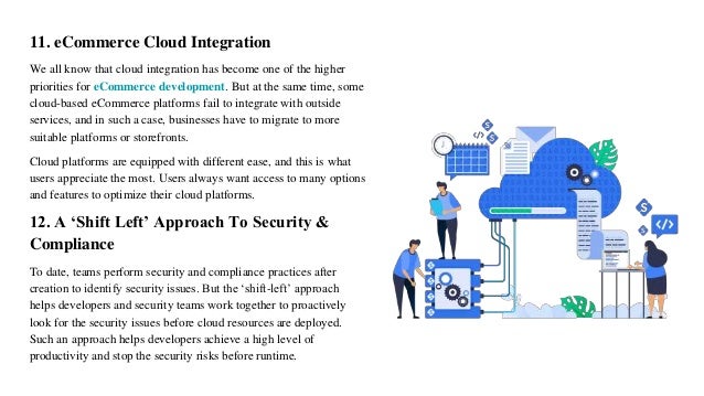 11. eCommerce Cloud Integration
We all know that cloud integration has become one of the higher
priorities for eCommerce development. But at the same time, some
cloud-based eCommerce platforms fail to integrate with outside
services, and in such a case, businesses have to migrate to more
suitable platforms or storefronts.
Cloud platforms are equipped with different ease, and this is what
users appreciate the most. Users always want access to many options
and features to optimize their cloud platforms.
12. A ‘Shift Left’ Approach To Security &
Compliance
To date, teams perform security and compliance practices after
creation to identify security issues. But the ‘shift-left’ approach
helps developers and security teams work together to proactively
look for the security issues before cloud resources are deployed.
Such an approach helps developers achieve a high level of
productivity and stop the security risks before runtime.
 