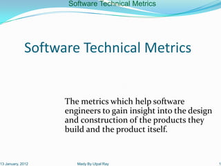Software Technical Metrics




             Software Technical Metrics


                   The metrics which help software
                   engineers to gain insight into the design
                   and construction of the products they
                   build and the product itself.


13 January, 2012      Mady By Utpal Ray                        1
 