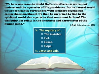  The mystery of…
 The invisible.
 Evil.
 Grace.
 Hope.
 Jesus and Job.
“We have no reason to doubt God’s word because we cannot
understand the mysteries of His providence. In the natural world
we are constantly surrounded with wonders beyond our
comprehension. Should we then be surprised to find in the
spiritual world also mysteries that we cannot fathom? The
difficulty lies solely in the weakness and narrowness of the
human mind.” E.G.W. (Education, pg. 170)
 