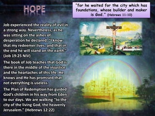 “for he waited for the city which has
foundations, whose builder and maker
is God.” (Hebrews 11:10)
Job experienced the reality of evil in
a strong way. Nevertheless, as he
was sitting on the ashes of
desperation he declared, “I know
that my redeemer lives, and that in
the end he will stand on the earth.”
(Job 19:25 NIV)
The book of Job teaches that God is
there in the middle of the injustice
and the heartaches of this life. He
knows and He has promised that
not everything is useless.
The Plan of Redemption has guided
God’s children in his way from Eden
to our days. We are walking “to the
city of the living God, the heavenly
Jerusalem.” (Hebrews 12:22)
 