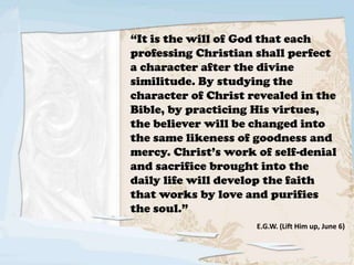 “It is the will of God that each
professing Christian shall perfect
a character after the divine
similitude. By studying the
character of Christ revealed in the
Bible, by practicing His virtues,
the believer will be changed into
the same likeness of goodness and
mercy. Christ’s work of self-denial
and sacrifice brought into the
daily life will develop the faith
that works by love and purifies
the soul.”
E.G.W. (Lift Him up, June 6)
 