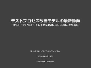 テストプロセス改善モデルの最新動向
TMMi, TPI NEXT, そして特にISO/IEC 33063を中心に
第14回 SPIトワイライトフォーラム
2016年03月23日
YAMASAKI Takashi
 