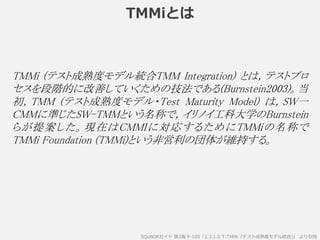 TMMiとは
SQuBOKガイド 第2版 P-105「2.3.1.5 T:TMMi（テスト成熟度モデル統合)」 より引用
TMMi (テスト成熟度モデル統合TMM Integration) とは，テストプロ
セスを段階的に改善していくための技法である(Burnstein2003)。当
初，TMM (テスト成熟度モデル・Test Maturity Model) は，SW一
CMMに準じたSW-TMMという名称で，イリノイ工科大学のBurnstein
らが提案した。現在はCMMIに対応するためにTMMiの名称で
TMMi Foundation (TMMi)という非営利の団体が維持する。
 