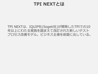 TPI NEXTとは
TPI NEXTは、IQUIP社(Sogeti社)が開発したTPIでの10
年以上にわたる実践を踏まえて改訂された新しいテスト
プロセス改善モデル。ビジネス主導を前面に出している。
 