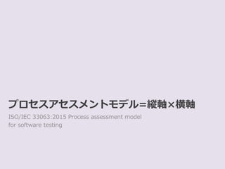 プロセスアセスメントモデル=縦軸×横軸
ISO/IEC 33063:2015 Process assessment model
for software testing
 