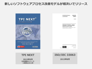新しいソフトウェアプロセス改善モデルが相次いでリリース
TPI NEXT
2015年9月
日本語版のリリース
※原書は2009年
ISO/IEC 33063
2015年8月
 