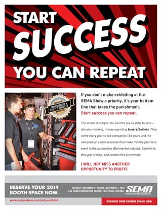 RESERVE YOUR 2014
BOOTH SPACE NOW.
TUESDAY, NOVEMBER 4–FRIDAY, NOVEMBER 7, 2014
LAS VEGAS CONVENTION CENTER, LAS VEGAS, NEVADA
www.semashow.com/why-exhibit
If you don’t make exhibiting at the
SEMA Show a priority, it’s your bottom
line that takes the punishment.
Start success you can repeat.
I WILL NOT MISS ANOTHER
OPPORTUNITY TO PROFIT.
The lesson is simple: You need to see 60,000+ buyers—
decision-making, money-spending buyers/dealers. They
come every year to see companies like yours and the
new products and resources that make this the premiere
event in the automotive aftermarket industry. Commit to
this year’s show, and commit this to memory:
RESERVE YOUR EXHIBIT SPACE NOW.
POWERSPORTS &
UTILITY VEHICLES
EXHIBITOR
BROCHURE
 