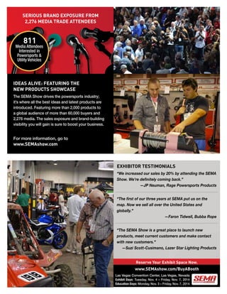 Reserve Your Exhibit Space Now.
EXHIBITOR TESTIMONIALS
“We increased our sales by 20% by attending the SEMA
Show. We’re definitely coming back.”
—JP Neuman, Rage Powersports Products
“The first of our three years at SEMA put us on the
map. Now we sell all over the United States and
globally.”
—Faron Tidwell, Bubba Rope
“The SEMA Show is a great place to launch new
products, meet current customers and make contact
with new customers.”
—Suzi Scott-Cusimano, Lazer Star Lighting Products
IDEAS ALIVE: FEATURING THE
NEW PRODUCTS SHOWCASE
The SEMA Show drives the powersports industry;
it’s where all the best ideas and latest products are
introduced. Featuring more than 2,000 products to
a global audience of more than 60,000 buyers and
2,276 media. The sales exposure and brand-building
visibility you will gain is sure to boost your business.
811
Media Attendees
Interested in
Powersports &
Utility Vehicles
SERIOUS BRAND EXPOSURE FROM
2,276 MEDIA TRADE ATTENDEES
www.SEMAshow.com/BuyABooth
For more information, go to
www.SEMAshow.com
Las Vegas Convention Center, Las Vegas, Nevada
Exhibit Days: Tuesday, Nov. 4 – Friday, Nov. 7, 2014
Education Days: Monday, Nov. 3 – Friday, Nov. 7, 2014
 