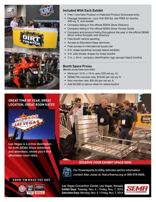 For Powersports & Utility Vehicles secton information
contact Alan Josse at: AlanJ@sema.org or 909-978-6666.
Las Vegas is a prime destination
for both SEMA Show exhibitors
and attendees, where you’ll find
affordable room rates.
GREAT TIME OF YEAR, GREAT
LOCATION, GREAT ROOM RATES
RESERVE YOUR EXHIBIT SPACE NOW.
Las Vegas Convention Center, Las Vegas, Nevada
Exhibit Days: Tuesday, Nov. 4 – Friday, Nov. 7, 2014
Education Days: Monday, Nov. 3 – Friday, Nov. 7, 2014
SHOW ‘EM WHAT YOU GOT.
Included With Each Exhibit
•	 Free—one New Product or Featured Product Showcase entry
•	 Drayage Assistance—your first 500 lbs. are FREE for booths
400-sq. ft. and smaller
•	 Company listing in the official SEMA Show Directory
•	 Company listing in the official SEMA Show Pocket Guide
•	 Company and product listing throughout the year in the official SEMA
Show online floorplan and directory
•	 Free booth vehicle spotting
•	 Access to Education Days seminars
•	 Free access to international buyers list
•	 8-ft. drape backdrop (except island exhibits)
•	 3-ft. side divider drapes for linear booths
•	 7-in. x 44-in. company identification sign (except island booths)
Booth Space Prices
(Member pricing frozen since 2004)
•	 Minimum 10-ft. x 10-ft. size (100 net sq. ft.)
•	 SEMA/TIA-member rate: $19.95 per net sq. ft.
•	 Non-member rate: $34.95 per net sq. ft.
•	 Add $3,990 to above rates for island booths
 