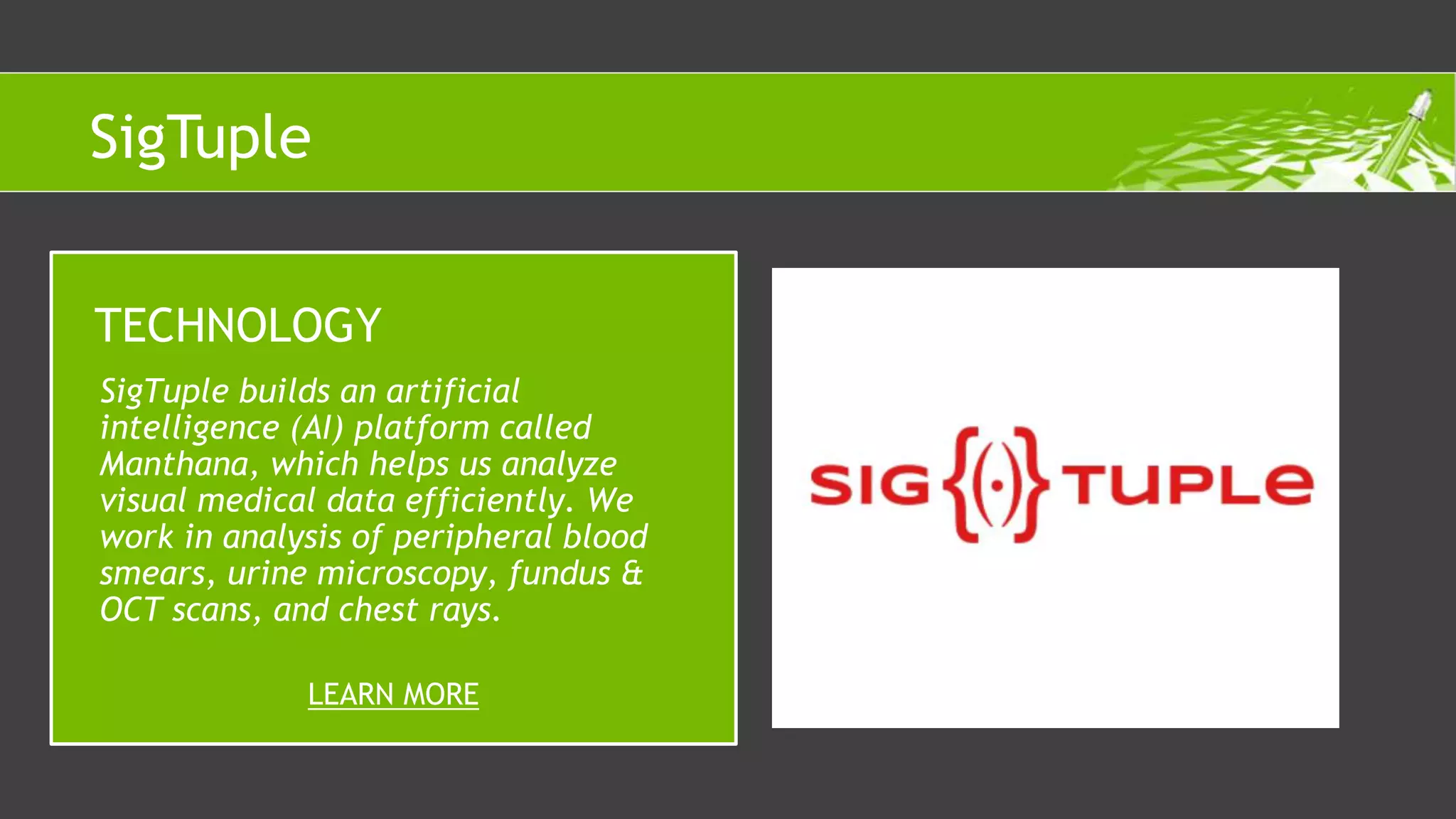 SigTuple builds an artificial
intelligence (AI) platform called
Manthana, which helps us analyze
visual medical data efficiently. We
work in analysis of peripheral blood
smears, urine microscopy, fundus &
OCT scans, and chest rays.
TECHNOLOGY
LEARN MORE
SigTuple
 