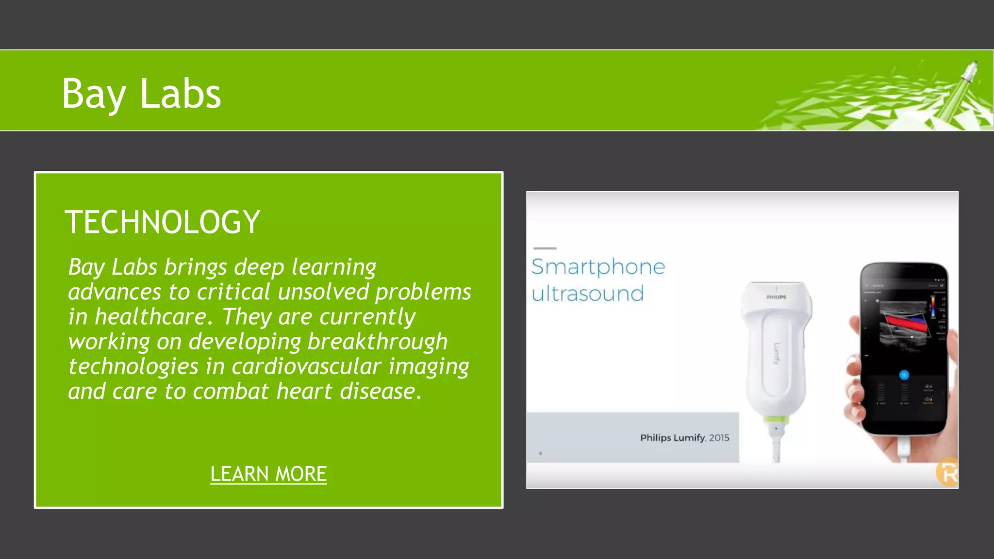Bay Labs brings deep learning
advances to critical unsolved problems
in healthcare. They are currently
working on developing breakthrough
technologies in cardiovascular imaging
and care to combat heart disease.
TECHNOLOGY
LEARN MORE
Bay Labs
 
